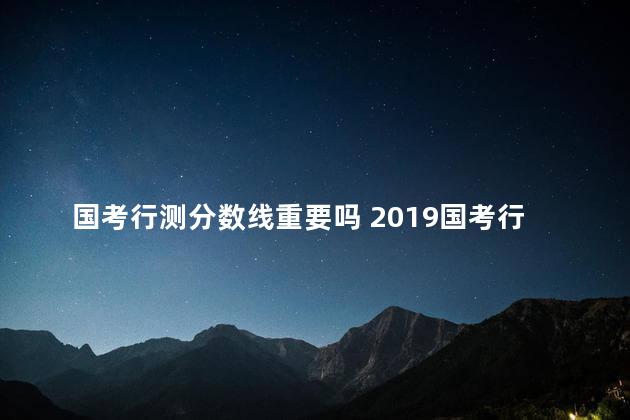 国考行测分数线重要吗 2019国考行测分数线